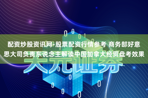 配资炒股资讯网-股票配资行情参考 商务部好意思大司负责东说念主解读中国加拿大经贸盘考效果