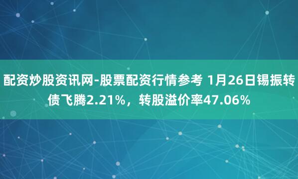 配资炒股资讯网-股票配资行情参考 1月26日锡振转债飞腾2.21%，转股溢价率47.06%