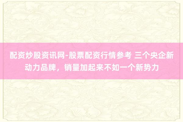 配资炒股资讯网-股票配资行情参考 三个央企新动力品牌，销量加起来不如一个新势力